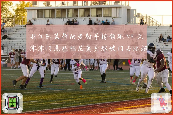 浙江队莱昂纳多射手榜领跑 vs 天津津门虎孔帕尼奥头球破门占比超六成，金靴之争白热化