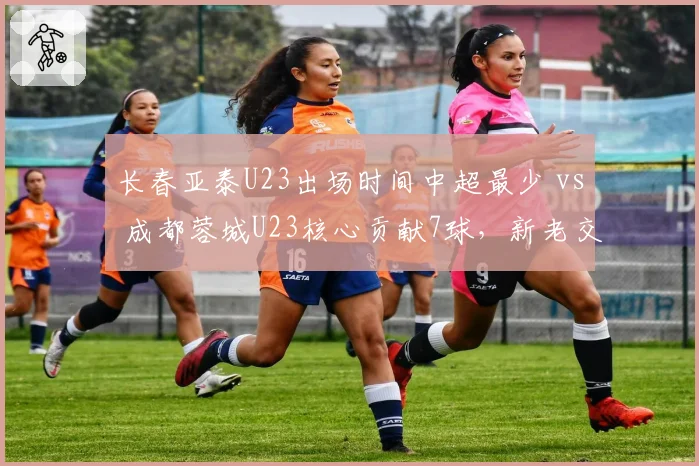 长春亚泰U23出场时间中超最少 vs 成都蓉城U23核心贡献7球,新老交替两极分化