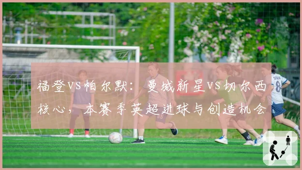 福登vs帕尔默:曼城新星vs切尔西核心,本赛季英超进球与创造机会数对比