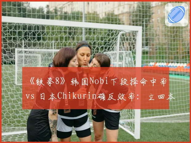 《铁拳8》韩国Nobi下段择命中率 vs 日本Chikurin确反效率:立回本质差异