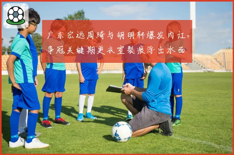 广东宏远周琦与胡明轩爆发内讧，争冠关键期更衣室裂痕浮出水面