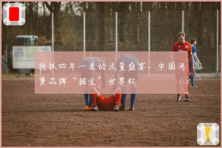 抢抓四年一度的流量盛宴,中国消费品牌“掘金”世界杯