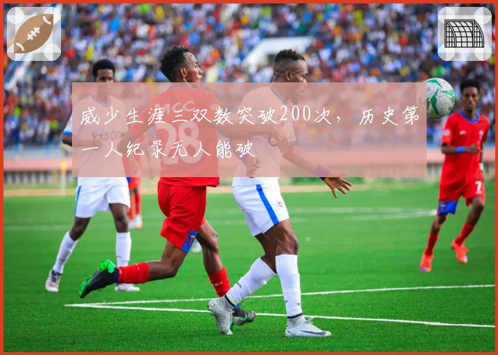 威少生涯三双数突破200次，历史第一人纪录无人能破