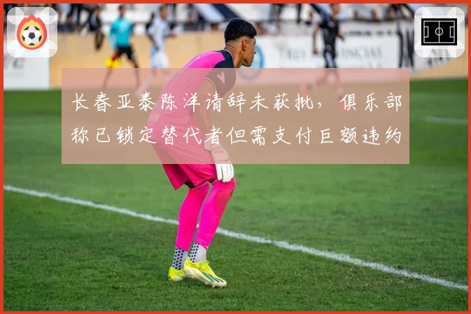 长春亚泰陈洋请辞未获批，俱乐部称已锁定替代者但需支付巨额违约金