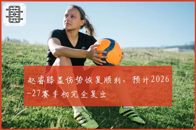 赵睿膝盖伤势恢复顺利,预计2026-27赛季初完全复出