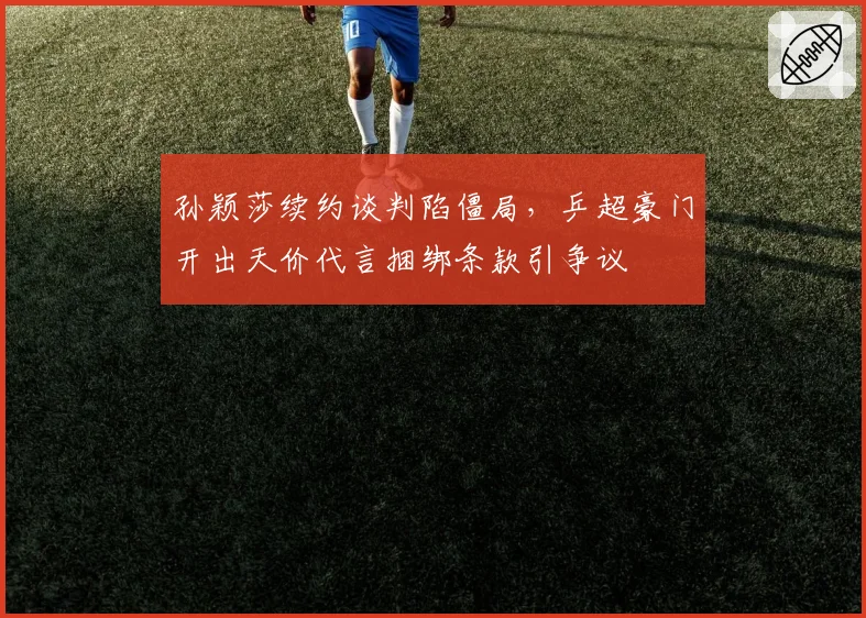 孙颖莎续约谈判陷僵局,乒超豪门开出天价代言捆绑条款引争议